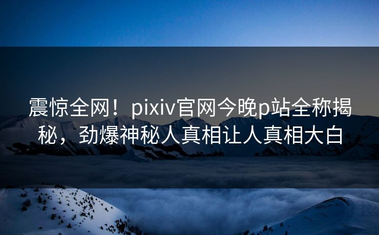 震惊全网！pixiv官网今晚p站全称揭秘，劲爆神秘人真相让人真相大白