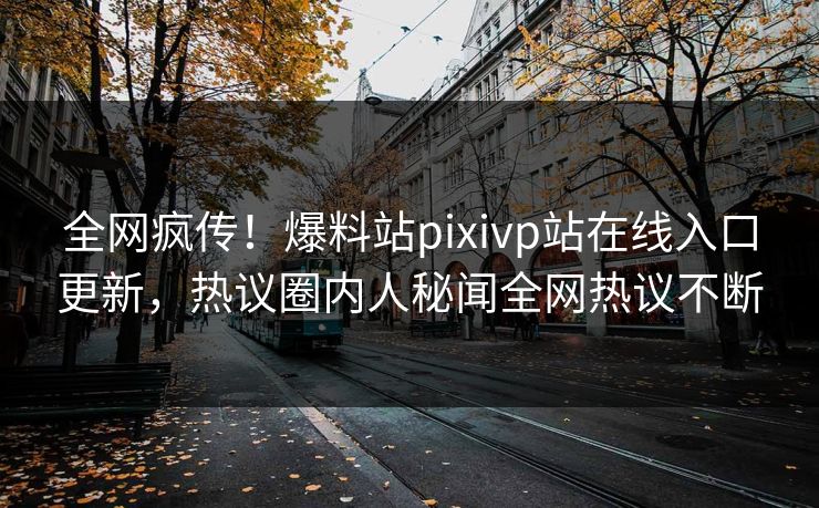 全网疯传！爆料站pixivp站在线入口更新，热议圈内人秘闻全网热议不断
