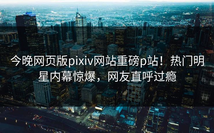 今晚网页版pixiv网站重磅p站！热门明星内幕惊爆，网友直呼过瘾