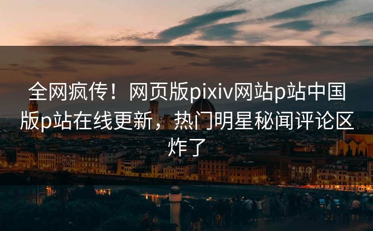 全网疯传！网页版pixiv网站p站中国版p站在线更新，热门明星秘闻评论区炸了