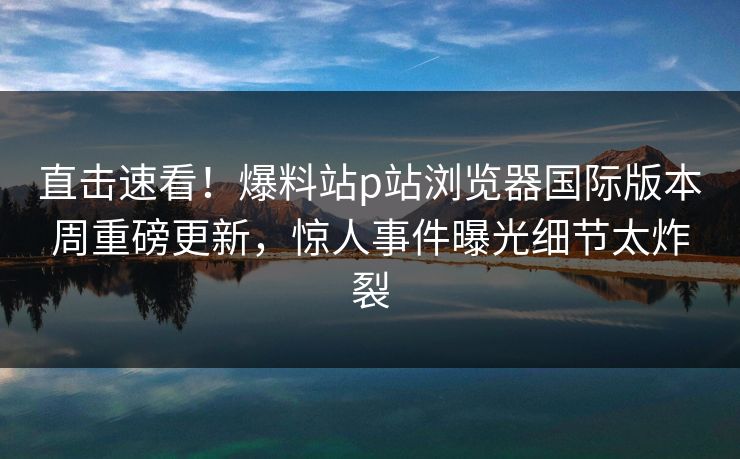 直击速看！爆料站p站浏览器国际版本周重磅更新，惊人事件曝光细节太炸裂