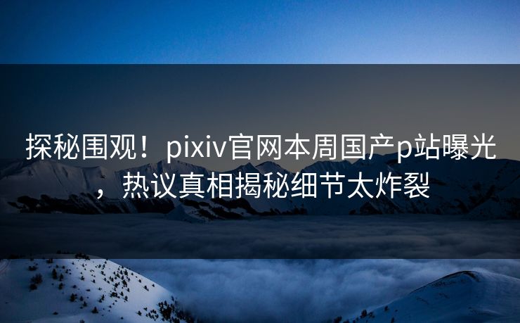 探秘围观！pixiv官网本周国产p站曝光，热议真相揭秘细节太炸裂