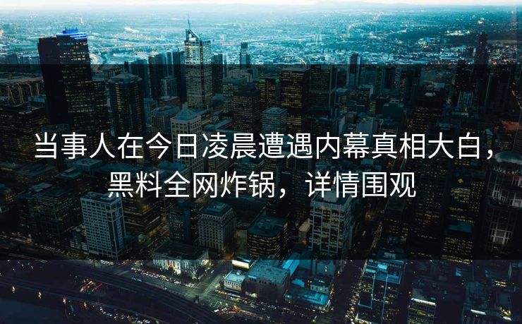 当事人在今日凌晨遭遇内幕真相大白，黑料全网炸锅，详情围观