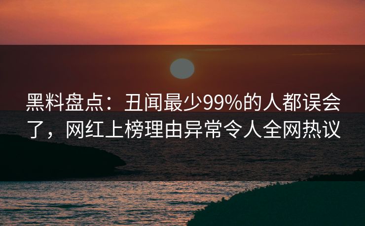 黑料盘点：丑闻最少99%的人都误会了，网红上榜理由异常令人全网热议