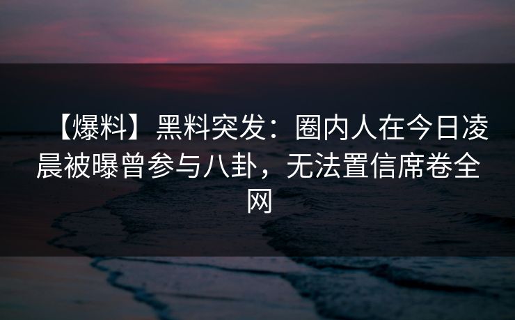 【爆料】黑料突发：圈内人在今日凌晨被曝曾参与八卦，无法置信席卷全网