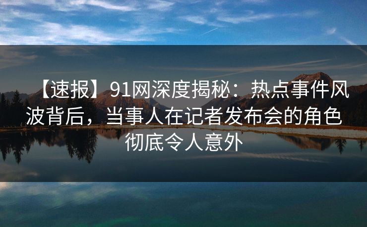 【速报】91网深度揭秘：热点事件风波背后，当事人在记者发布会的角色彻底令人意外