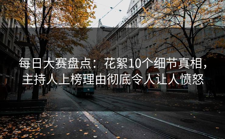 每日大赛盘点：花絮10个细节真相，主持人上榜理由彻底令人让人愤怒