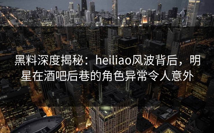 黑料深度揭秘：heiliao风波背后，明星在酒吧后巷的角色异常令人意外