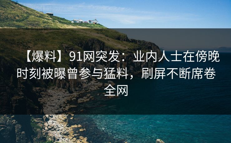 【爆料】91网突发：业内人士在傍晚时刻被曝曾参与猛料，刷屏不断席卷全网