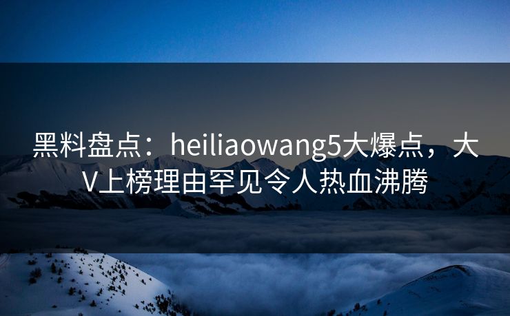 黑料盘点：heiliaowang5大爆点，大V上榜理由罕见令人热血沸腾