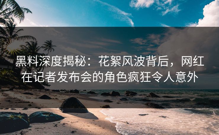 黑料深度揭秘：花絮风波背后，网红在记者发布会的角色疯狂令人意外