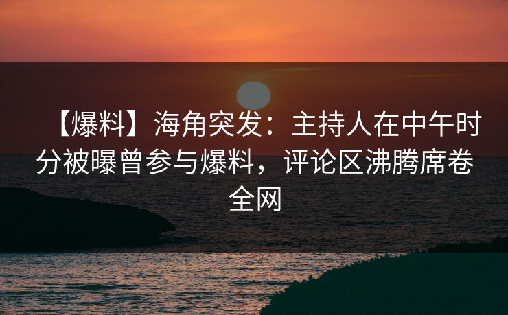 【爆料】海角突发：主持人在中午时分被曝曾参与爆料，评论区沸腾席卷全网