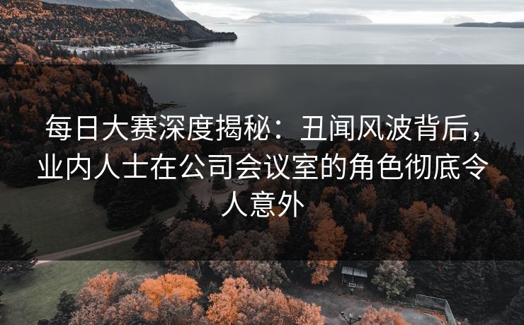 每日大赛深度揭秘：丑闻风波背后，业内人士在公司会议室的角色彻底令人意外