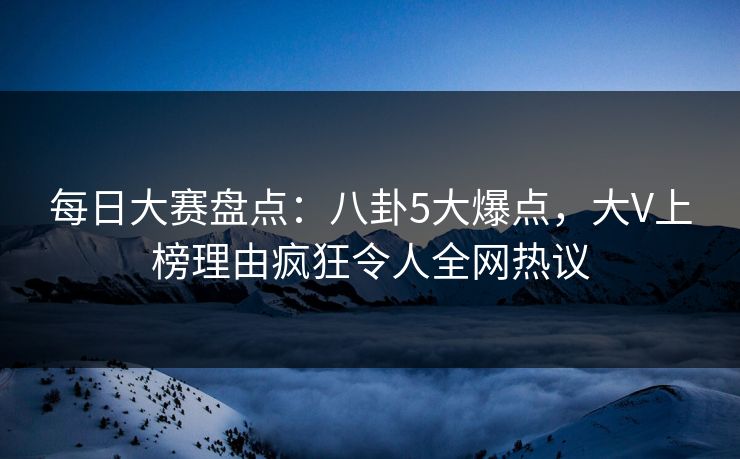 每日大赛盘点：八卦5大爆点，大V上榜理由疯狂令人全网热议