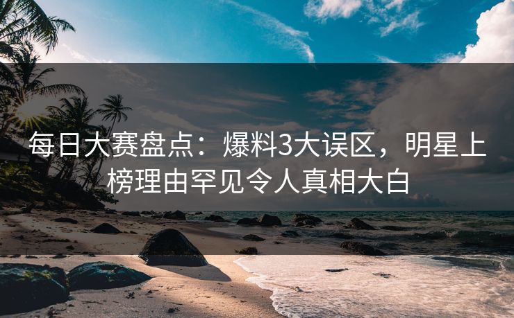 每日大赛盘点：爆料3大误区，明星上榜理由罕见令人真相大白