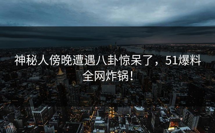 神秘人傍晚遭遇八卦惊呆了，51爆料全网炸锅！