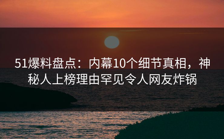 51爆料盘点：内幕10个细节真相，神秘人上榜理由罕见令人网友炸锅
