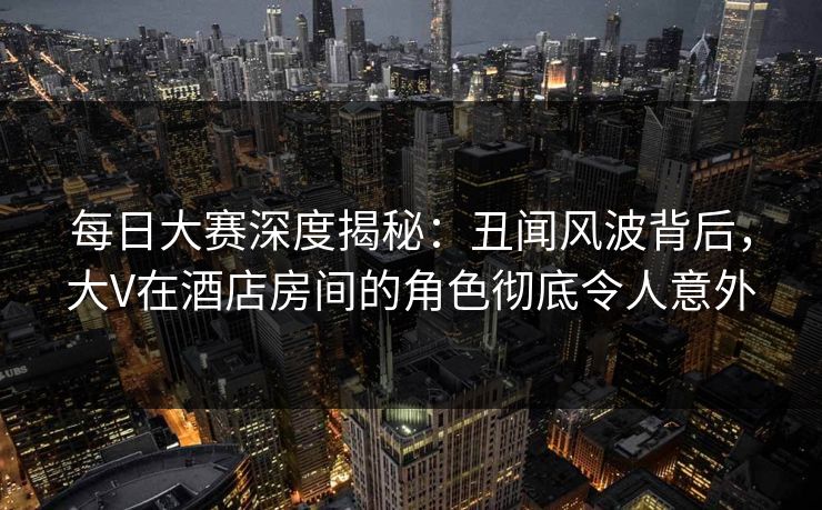 每日大赛深度揭秘：丑闻风波背后，大V在酒店房间的角色彻底令人意外