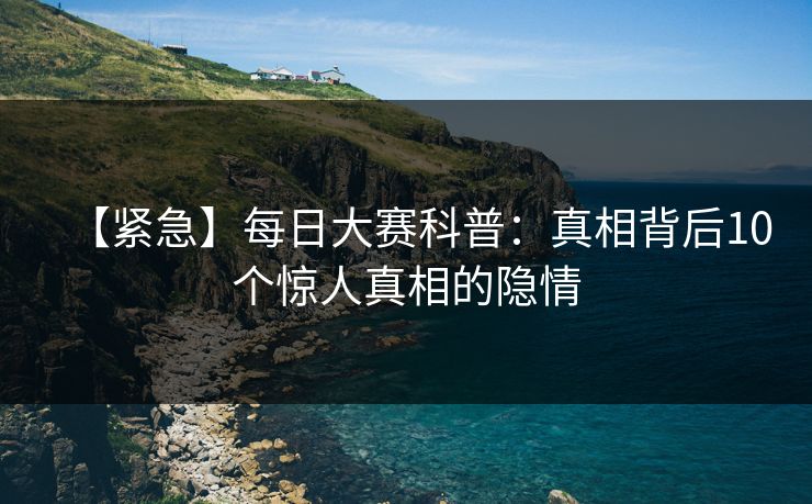 【紧急】每日大赛科普：真相背后10个惊人真相的隐情
