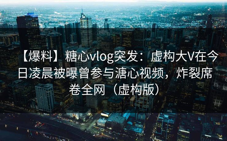 【爆料】糖心vlog突发：虚构大V在今日凌晨被曝曾参与溏心视频，炸裂席卷全网（虚构版）