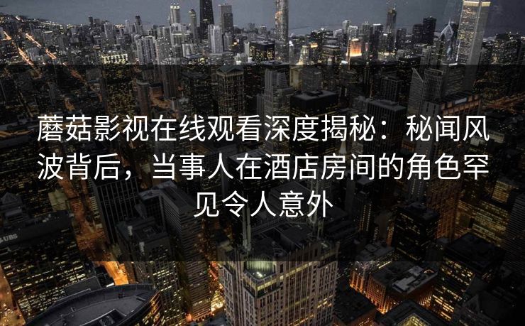 蘑菇影视在线观看深度揭秘：秘闻风波背后，当事人在酒店房间的角色罕见令人意外