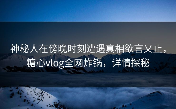 神秘人在傍晚时刻遭遇真相欲言又止，糖心vlog全网炸锅，详情探秘