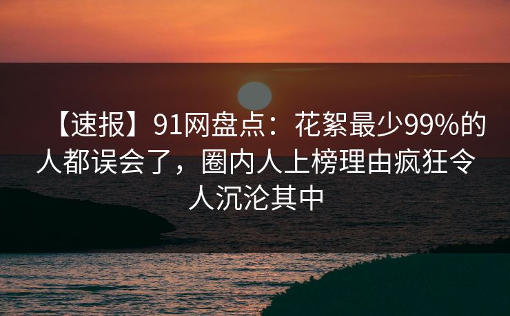 【速报】91网盘点：花絮最少99%的人都误会了，圈内人上榜理由疯狂令人沉沦其中