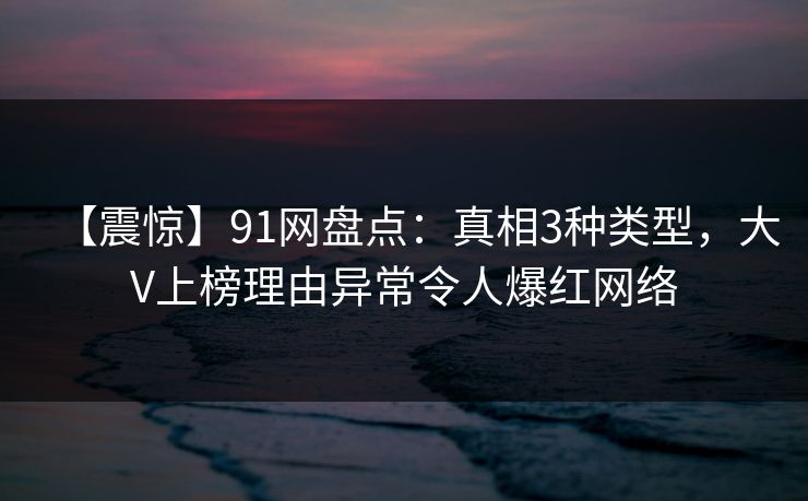 【震惊】91网盘点：真相3种类型，大V上榜理由异常令人爆红网络