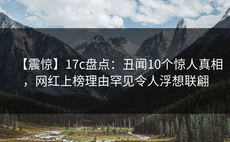 【震惊】17c盘点：丑闻10个惊人真相，网红上榜理由罕见令人浮想联翩