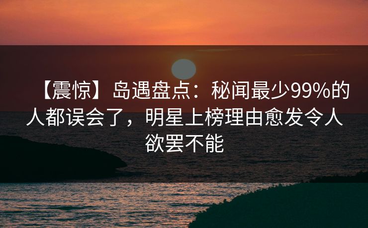 【震惊】岛遇盘点:秘闻最少99%的人都误会了,明星上榜理由愈发令人欲罢不能 【震惊】岛遇盘点:秘闻最少99%的人都误会了,明星上榜理由愈发令人欲罢不能