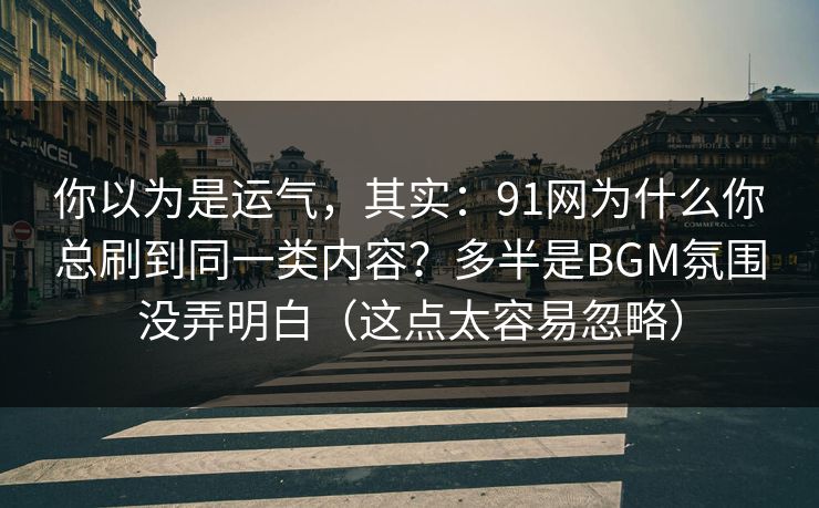 你以为是运气，其实：91网为什么你总刷到同一类内容？多半是BGM氛围没弄明白（这点太容易忽略）