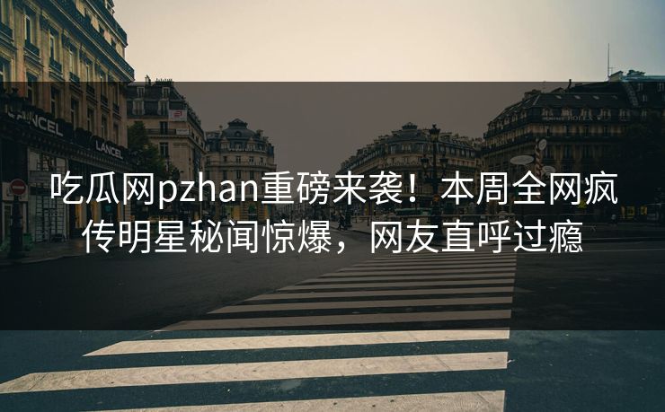 吃瓜网pzhan重磅来袭！本周全网疯传明星秘闻惊爆，网友直呼过瘾