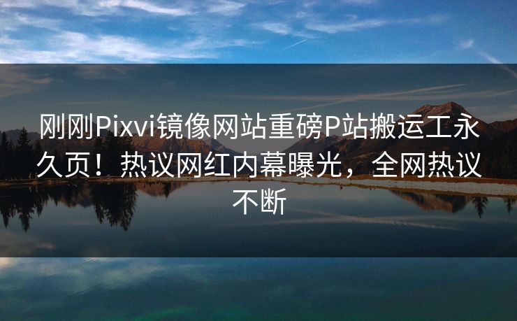刚刚Pixvi镜像网站重磅P站搬运工永久页！热议网红内幕曝光，全网热议不断