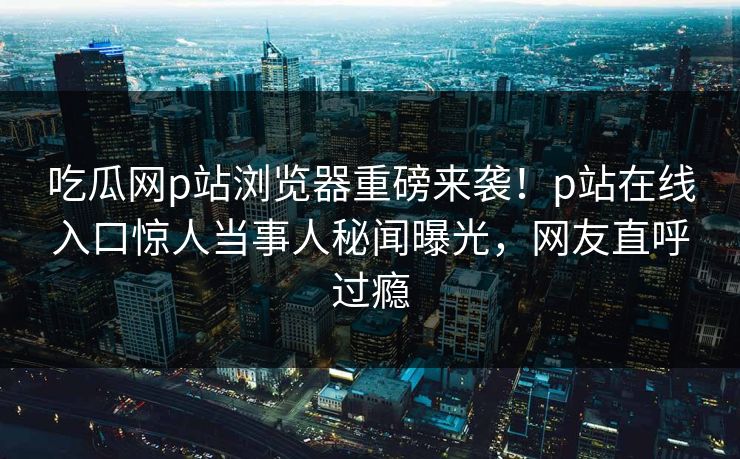 吃瓜网p站浏览器重磅来袭！p站在线入口惊人当事人秘闻曝光，网友直呼过瘾
