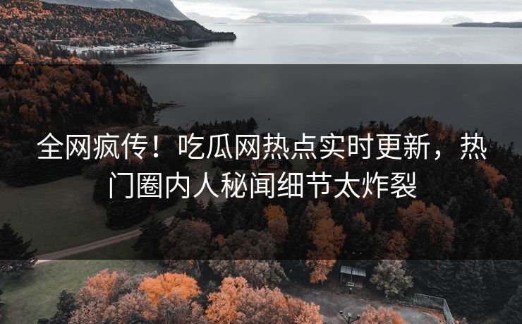 全网疯传！吃瓜网热点实时更新，热门圈内人秘闻细节太炸裂