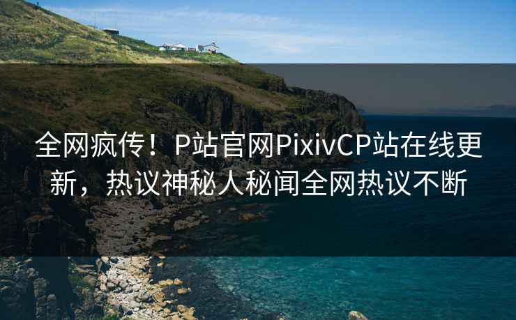 全网疯传！P站官网PixivCP站在线更新，热议神秘人秘闻全网热议不断