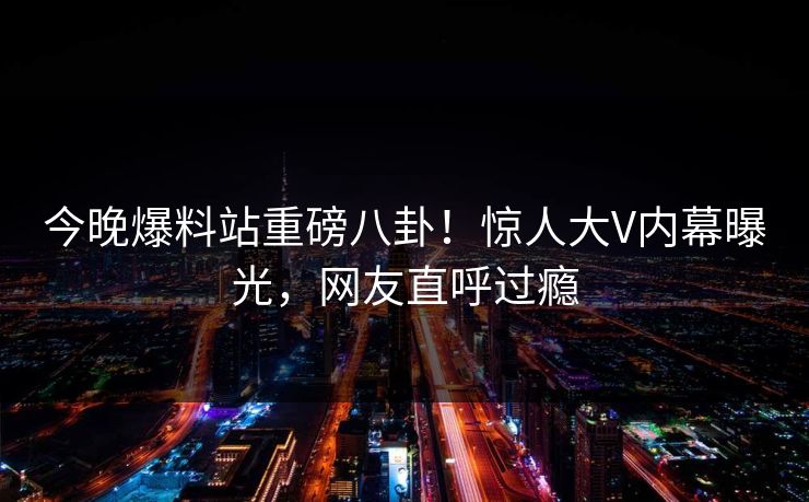 今晚爆料站重磅八卦！惊人大V内幕曝光，网友直呼过瘾