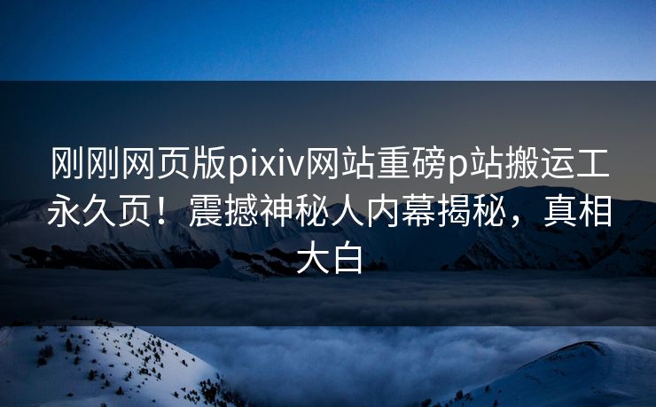 刚刚网页版pixiv网站重磅p站搬运工永久页！震撼神秘人内幕揭秘，真相大白