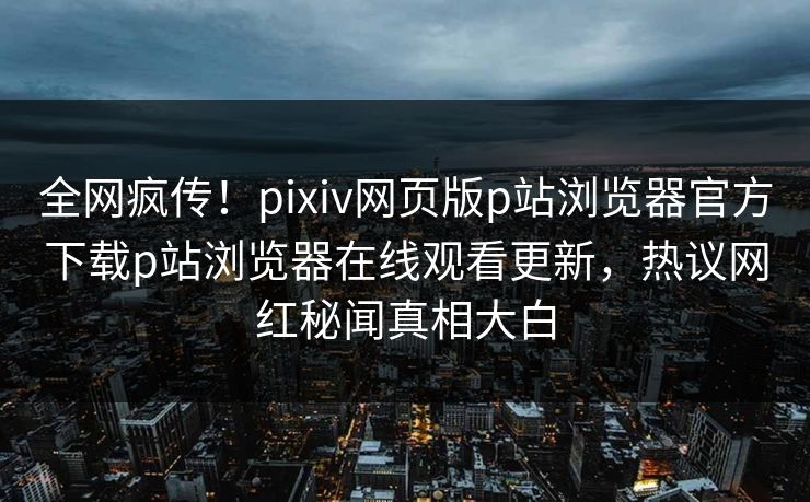 全网疯传！pixiv网页版p站浏览器官方下载p站浏览器在线观看更新，热议网红秘闻真相大白