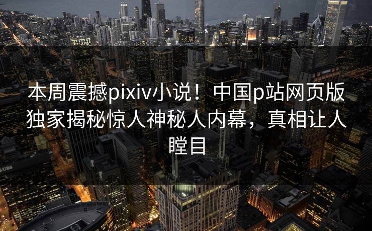 本周震撼pixiv小说！中国p站网页版独家揭秘惊人神秘人内幕，真相让人瞠目