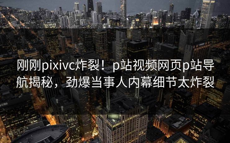 刚刚pixivc炸裂！p站视频网页p站导航揭秘，劲爆当事人内幕细节太炸裂
