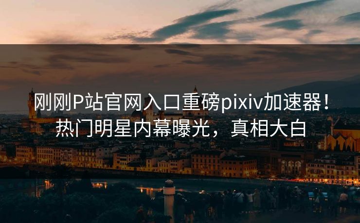 刚刚P站官网入口重磅pixiv加速器！热门明星内幕曝光，真相大白
