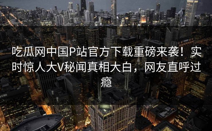 吃瓜网中国P站官方下载重磅来袭！实时惊人大V秘闻真相大白，网友直呼过瘾