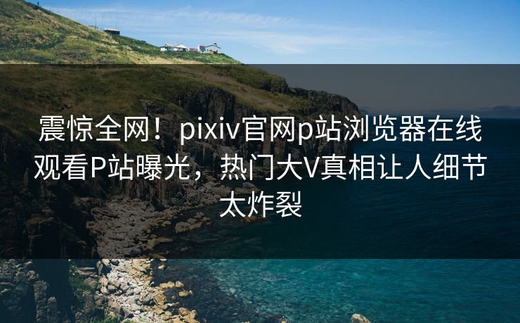 震惊全网！pixiv官网p站浏览器在线观看P站曝光，热门大V真相让人细节太炸裂