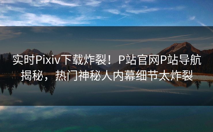 实时Pixiv下载炸裂！P站官网P站导航揭秘，热门神秘人内幕细节太炸裂