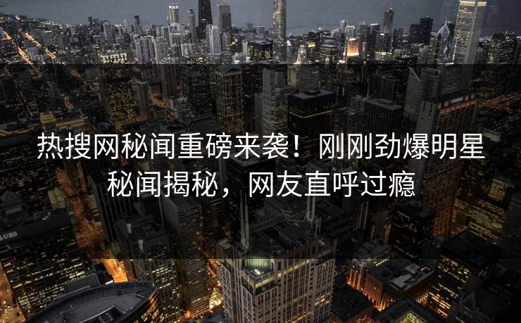 热搜网秘闻重磅来袭！刚刚劲爆明星秘闻揭秘，网友直呼过瘾