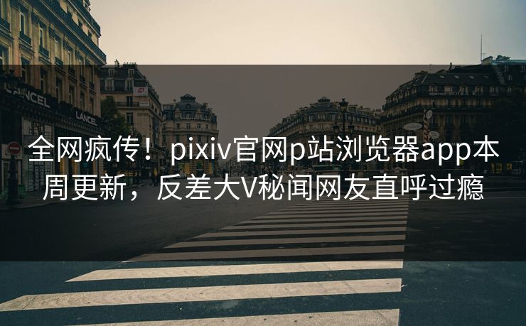 全网疯传！pixiv官网p站浏览器app本周更新，反差大V秘闻网友直呼过瘾