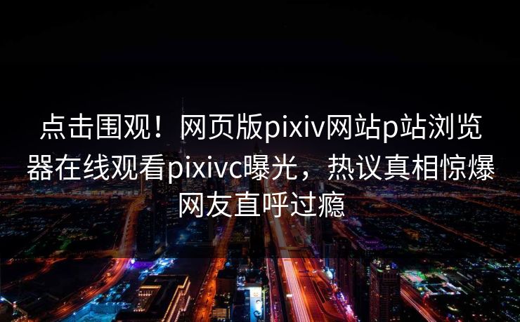 点击围观！网页版pixiv网站p站浏览器在线观看pixivc曝光，热议真相惊爆网友直呼过瘾