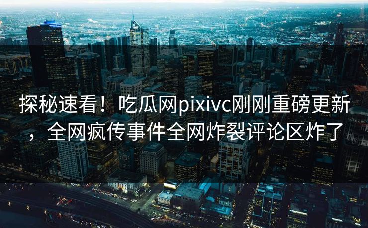 探秘速看！吃瓜网pixivc刚刚重磅更新，全网疯传事件全网炸裂评论区炸了