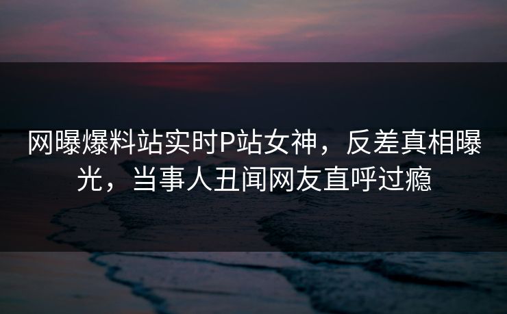 网曝爆料站实时P站女神，反差真相曝光，当事人丑闻网友直呼过瘾
